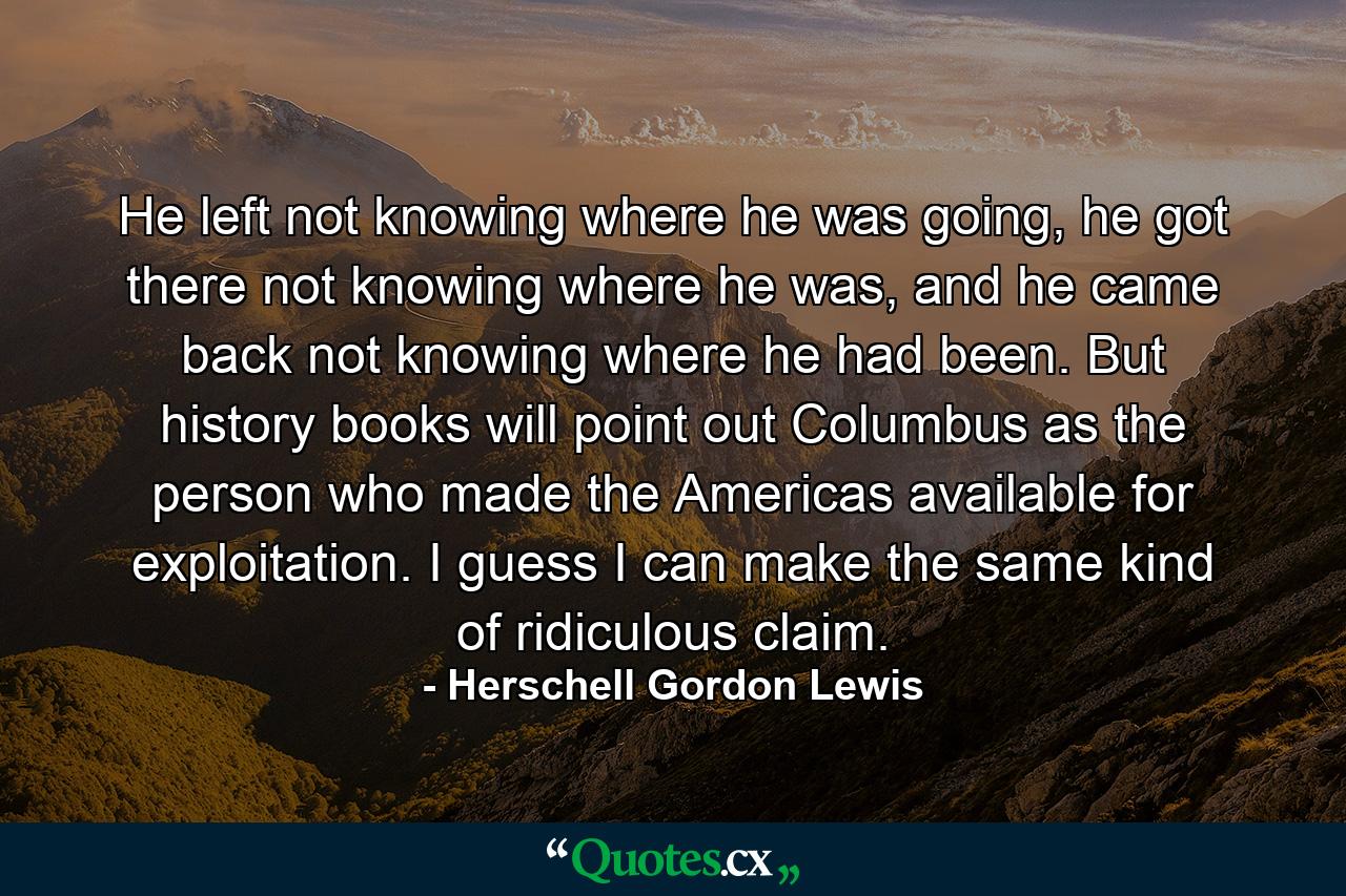 He left not knowing where he was going, he got there not knowing where he was, and he came back not knowing where he had been. But history books will point out Columbus as the person who made the Americas available for exploitation. I guess I can make the same kind of ridiculous claim. - Quote by Herschell Gordon Lewis