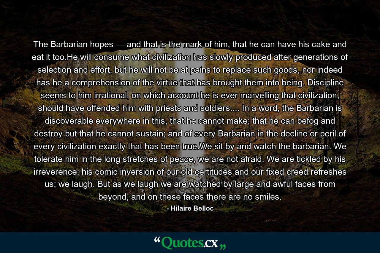 The Barbarian hopes — and that is the mark of him, that he can have his cake and eat it too.He will consume what civilization has slowly produced after generations of selection and effort, but he will not be at pains to replace such goods, nor indeed has he a comprehension of the virtue that has brought them into being. Discipline seems to him irrational, on which account he is ever marvelling that civilization, should have offended him with priests and soldiers.... In a word, the Barbarian is discoverable everywhere in this, that he cannot make: that he can befog and destroy but that he cannot sustain; and of every Barbarian in the decline or peril of every civilization exactly that has been true.We sit by and watch the barbarian. We tolerate him in the long stretches of peace, we are not afraid. We are tickled by his irreverence; his comic inversion of our old certitudes and our fixed creed refreshes us; we laugh. But as we laugh we are watched by large and awful faces from beyond, and on these faces there are no smiles. - Quote by Hilaire Belloc