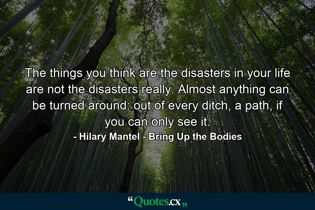 The things you think are the disasters in your life are not the disasters really. Almost anything can be turned around: out of every ditch, a path, if you can only see it. - Quote by Hilary Mantel - Bring Up the Bodies