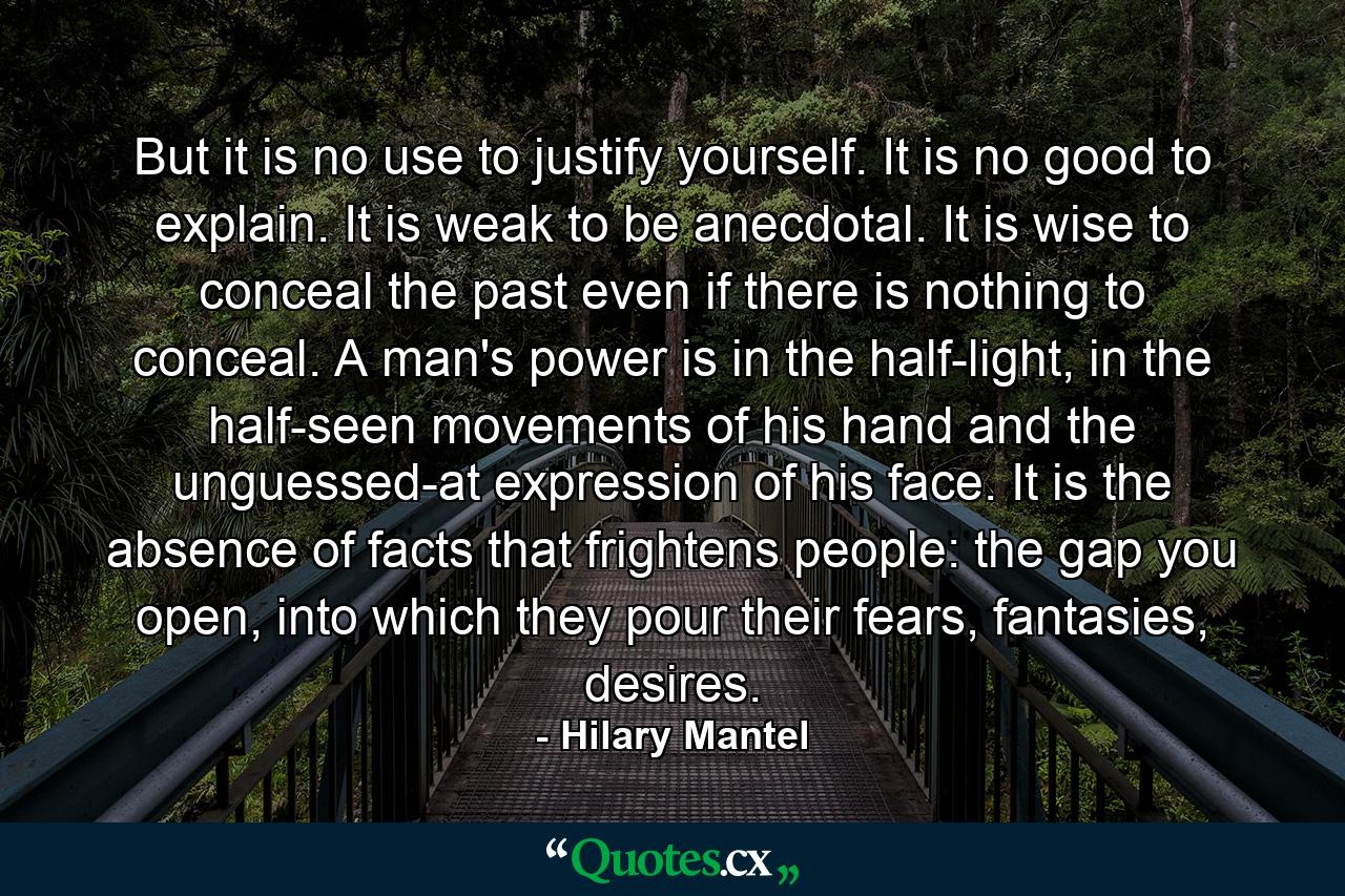 But it is no use to justify yourself. It is no good to explain. It is weak to be anecdotal. It is wise to conceal the past even if there is nothing to conceal. A man's power is in the half-light, in the half-seen movements of his hand and the unguessed-at expression of his face. It is the absence of facts that frightens people: the gap you open, into which they pour their fears, fantasies, desires. - Quote by Hilary Mantel