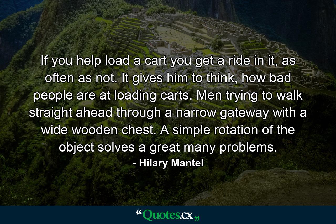 If you help load a cart you get a ride in it, as often as not. It gives him to think, how bad people are at loading carts. Men trying to walk straight ahead through a narrow gateway with a wide wooden chest. A simple rotation of the object solves a great many problems. - Quote by Hilary Mantel