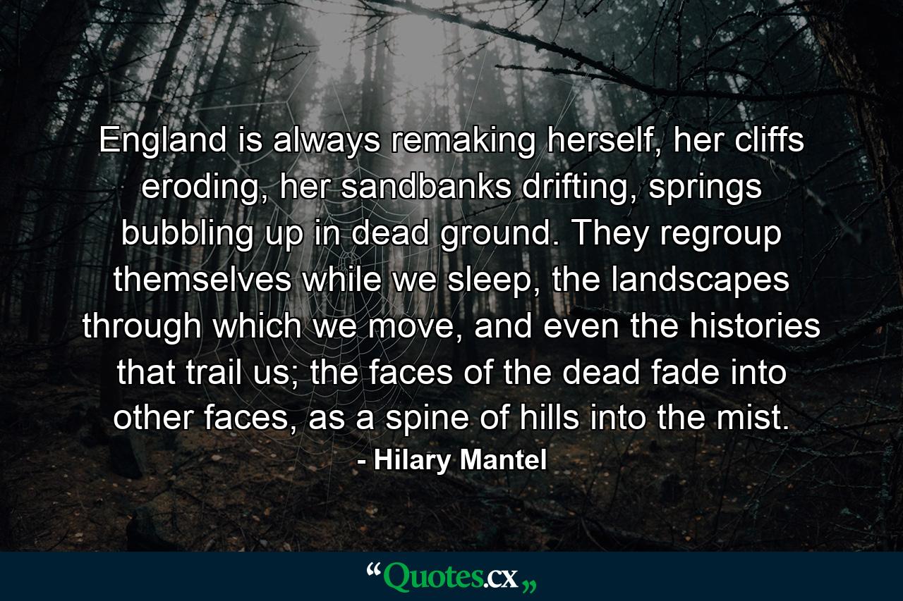 England is always remaking herself, her cliffs eroding, her sandbanks drifting, springs bubbling up in dead ground. They regroup themselves while we sleep, the landscapes through which we move, and even the histories that trail us; the faces of the dead fade into other faces, as a spine of hills into the mist. - Quote by Hilary Mantel