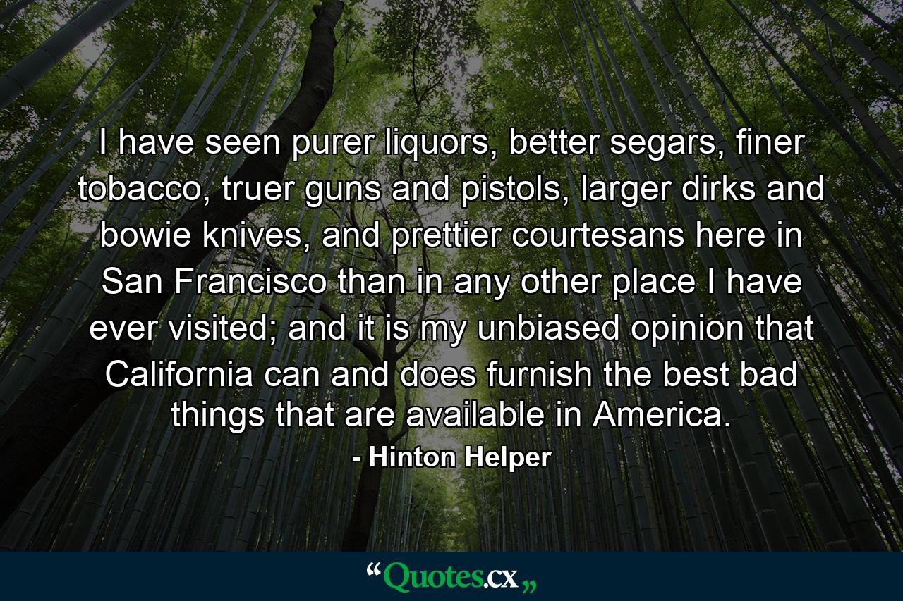 I have seen purer liquors, better segars, finer tobacco, truer guns and pistols, larger dirks and bowie knives, and prettier courtesans here in San Francisco than in any other place I have ever visited; and it is my unbiased opinion that California can and does furnish the best bad things that are available in America. - Quote by Hinton Helper