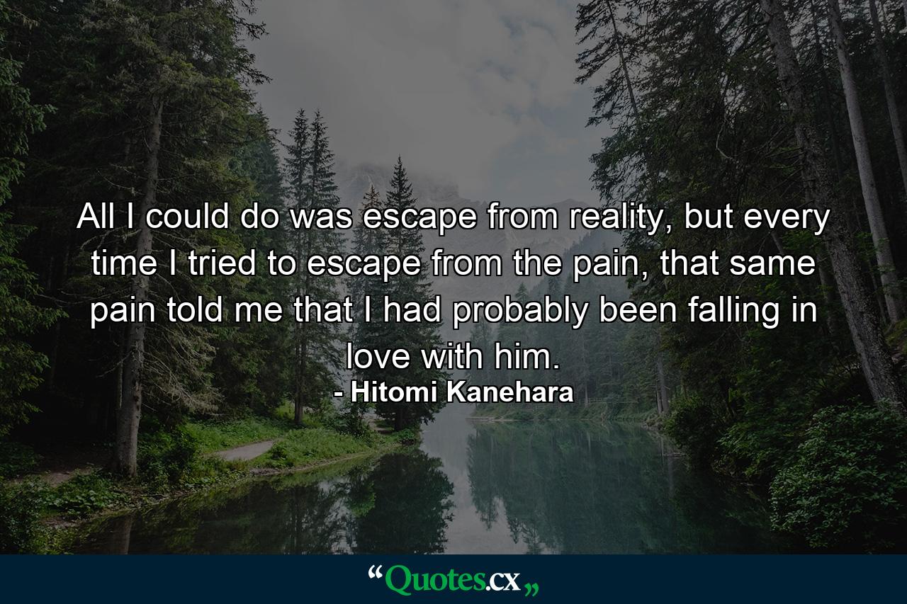 All I could do was escape from reality, but every time I tried to escape from the pain, that same pain told me that I had probably been falling in love with him. - Quote by Hitomi Kanehara