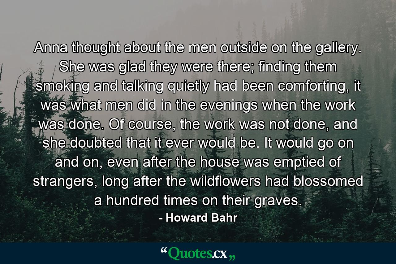 Anna thought about the men outside on the gallery. She was glad they were there; finding them smoking and talking quietly had been comforting, it was what men did in the evenings when the work was done. Of course, the work was not done, and she doubted that it ever would be. It would go on and on, even after the house was emptied of strangers, long after the wildflowers had blossomed a hundred times on their graves. - Quote by Howard Bahr