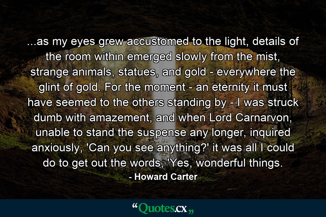 ...as my eyes grew accustomed to the light, details of the room within emerged slowly from the mist, strange animals, statues, and gold - everywhere the glint of gold. For the moment - an eternity it must have seemed to the others standing by - I was struck dumb with amazement, and when Lord Carnarvon, unable to stand the suspense any longer, inquired anxiously, 'Can you see anything?' it was all I could do to get out the words, 'Yes, wonderful things. - Quote by Howard Carter