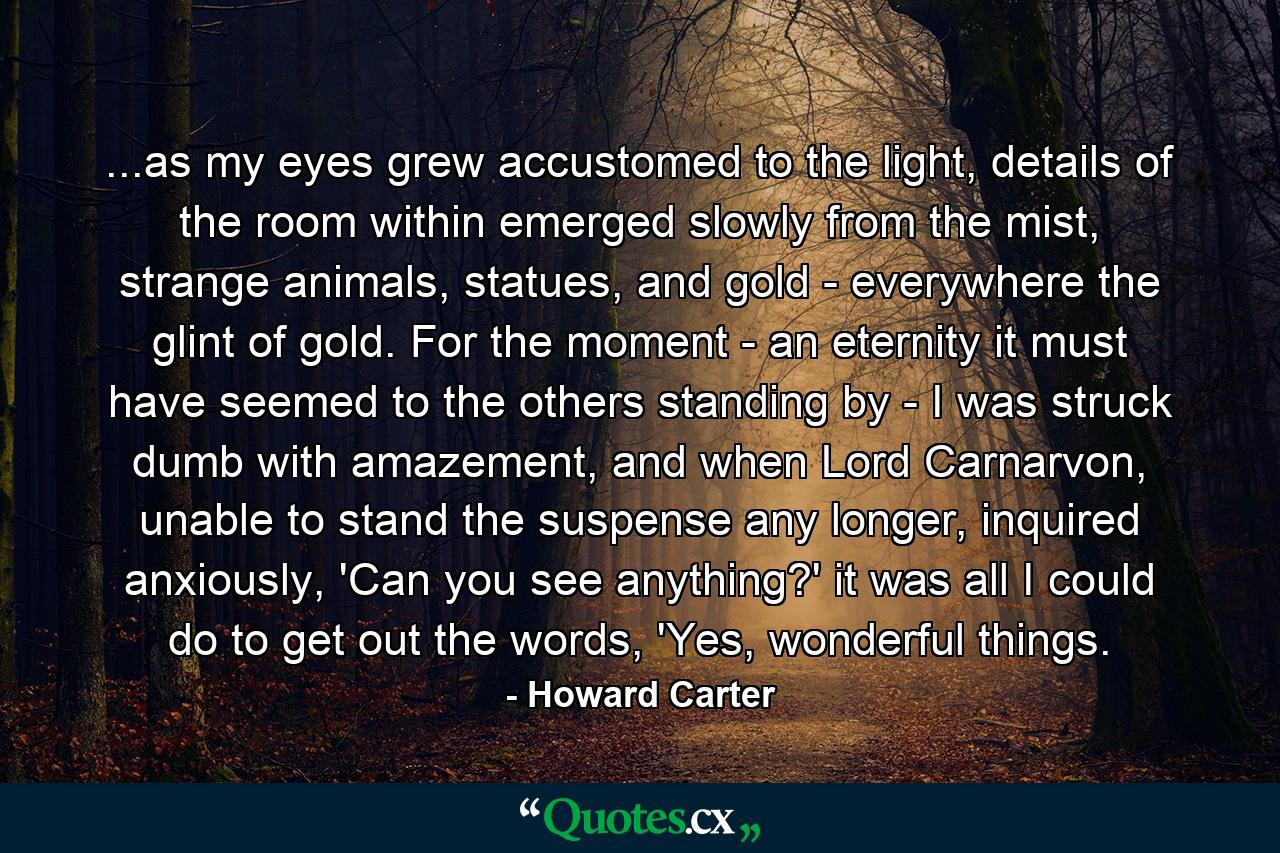 ...as my eyes grew accustomed to the light, details of the room within emerged slowly from the mist, strange animals, statues, and gold - everywhere the glint of gold. For the moment - an eternity it must have seemed to the others standing by - I was struck dumb with amazement, and when Lord Carnarvon, unable to stand the suspense any longer, inquired anxiously, 'Can you see anything?' it was all I could do to get out the words, 'Yes, wonderful things. - Quote by Howard Carter