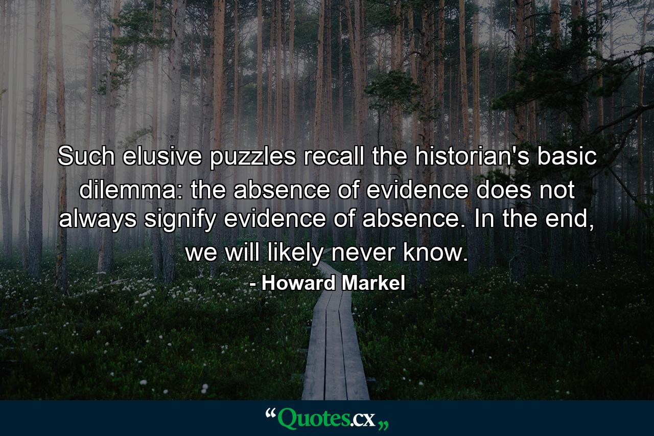 Such elusive puzzles recall the historian's basic dilemma: the absence of evidence does not always signify evidence of absence. In the end, we will likely never know. - Quote by Howard Markel