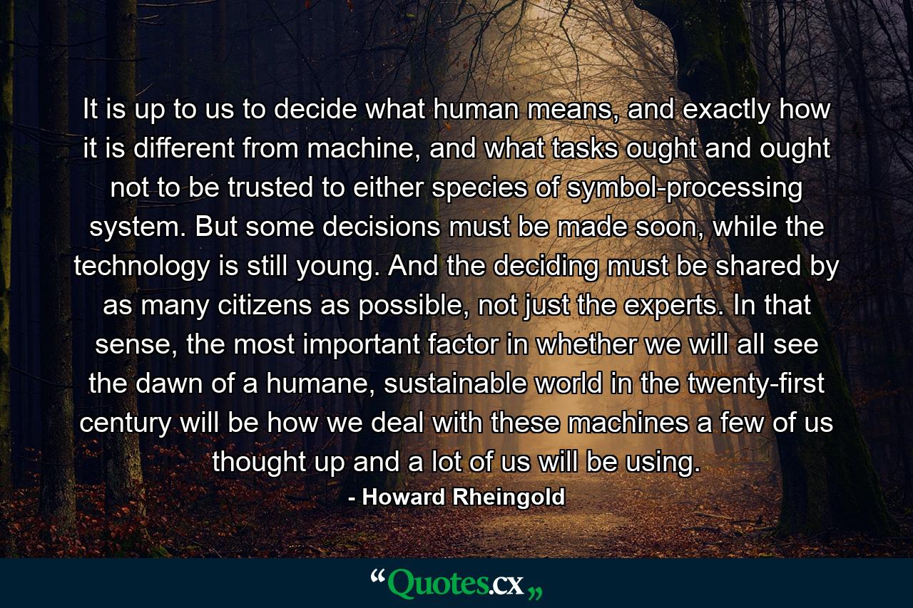 It is up to us to decide what human means, and exactly how it is different from machine, and what tasks ought and ought not to be trusted to either species of symbol-processing system. But some decisions must be made soon, while the technology is still young. And the deciding must be shared by as many citizens as possible, not just the experts. In that sense, the most important factor in whether we will all see the dawn of a humane, sustainable world in the twenty-first century will be how we deal with these machines a few of us thought up and a lot of us will be using. - Quote by Howard Rheingold