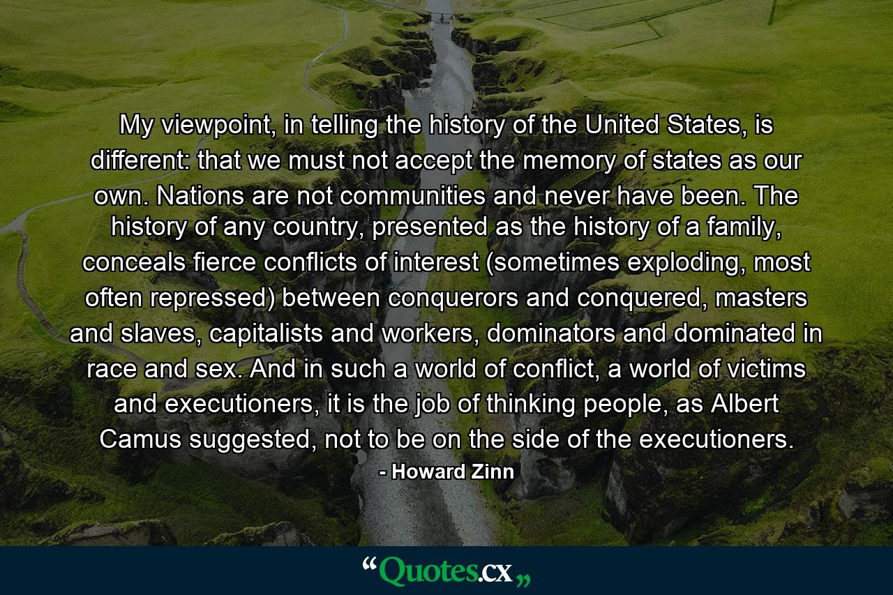 My viewpoint, in telling the history of the United States, is different: that we must not accept the memory of states as our own. Nations are not communities and never have been. The history of any country, presented as the history of a family, conceals fierce conflicts of interest (sometimes exploding, most often repressed) between conquerors and conquered, masters and slaves, capitalists and workers, dominators and dominated in race and sex. And in such a world of conflict, a world of victims and executioners, it is the job of thinking people, as Albert Camus suggested, not to be on the side of the executioners. - Quote by Howard Zinn