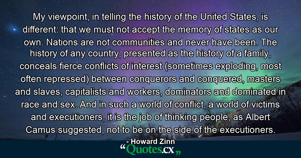 My viewpoint, in telling the history of the United States, is different: that we must not accept the memory of states as our own. Nations are not communities and never have been. The history of any country, presented as the history of a family, conceals fierce conflicts of interest (sometimes exploding, most often repressed) between conquerors and conquered, masters and slaves, capitalists and workers, dominators and dominated in race and sex. And in such a world of conflict, a world of victims and executioners, it is the job of thinking people, as Albert Camus suggested, not to be on the side of the executioners. - Quote by Howard Zinn