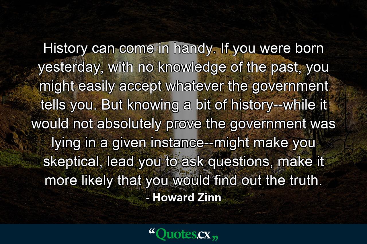 History can come in handy. If you were born yesterday, with no knowledge of the past, you might easily accept whatever the government tells you. But knowing a bit of history--while it would not absolutely prove the government was lying in a given instance--might make you skeptical, lead you to ask questions, make it more likely that you would find out the truth. - Quote by Howard Zinn