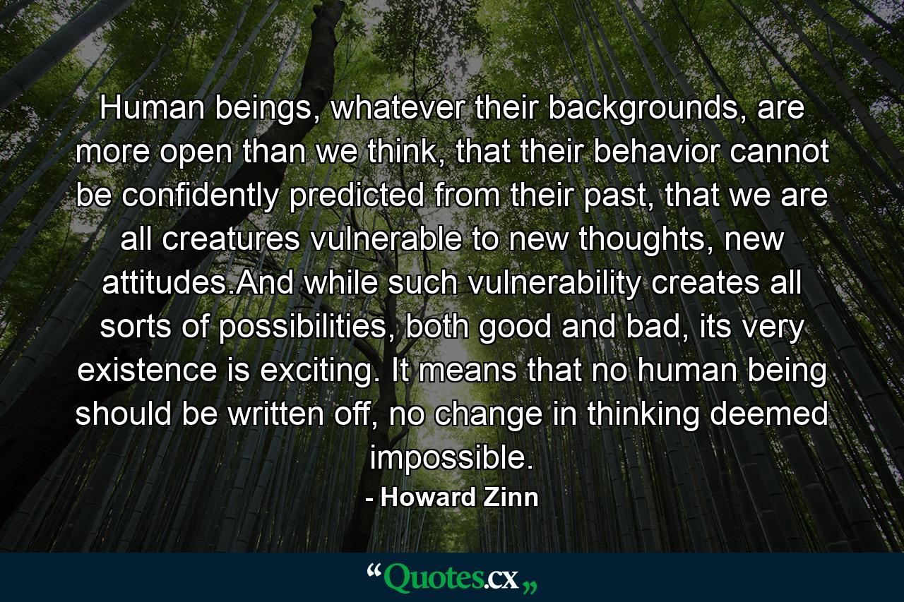 Human beings, whatever their backgrounds, are more open than we think, that their behavior cannot be confidently predicted from their past, that we are all creatures vulnerable to new thoughts, new attitudes.And while such vulnerability creates all sorts of possibilities, both good and bad, its very existence is exciting. It means that no human being should be written off, no change in thinking deemed impossible. - Quote by Howard Zinn