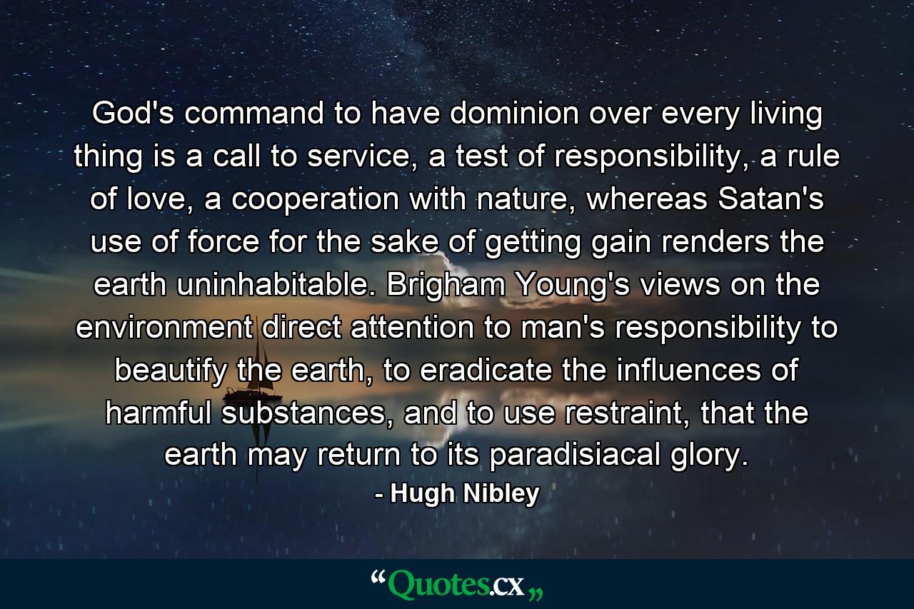 God's command to have dominion over every living thing is a call to service, a test of responsibility, a rule of love, a cooperation with nature, whereas Satan's use of force for the sake of getting gain renders the earth uninhabitable. Brigham Young's views on the environment direct attention to man's responsibility to beautify the earth, to eradicate the influences of harmful substances, and to use restraint, that the earth may return to its paradisiacal glory. - Quote by Hugh Nibley