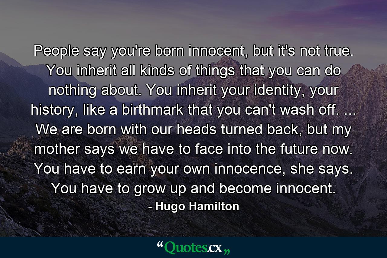 People say you're born innocent, but it's not true. You inherit all kinds of things that you can do nothing about. You inherit your identity, your history, like a birthmark that you can't wash off. ... We are born with our heads turned back, but my mother says we have to face into the future now. You have to earn your own innocence, she says. You have to grow up and become innocent. - Quote by Hugo Hamilton