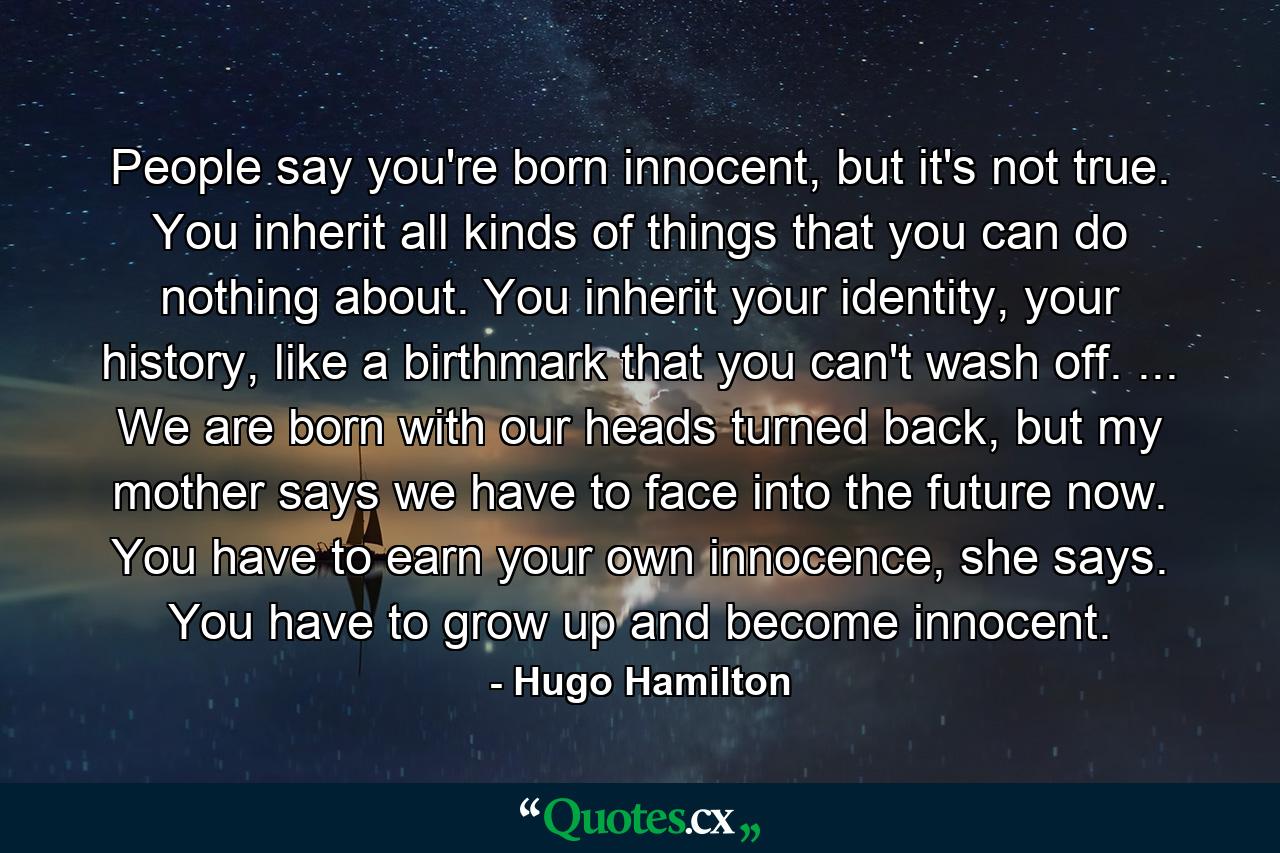 People say you're born innocent, but it's not true. You inherit all kinds of things that you can do nothing about. You inherit your identity, your history, like a birthmark that you can't wash off. ... We are born with our heads turned back, but my mother says we have to face into the future now. You have to earn your own innocence, she says. You have to grow up and become innocent. - Quote by Hugo Hamilton