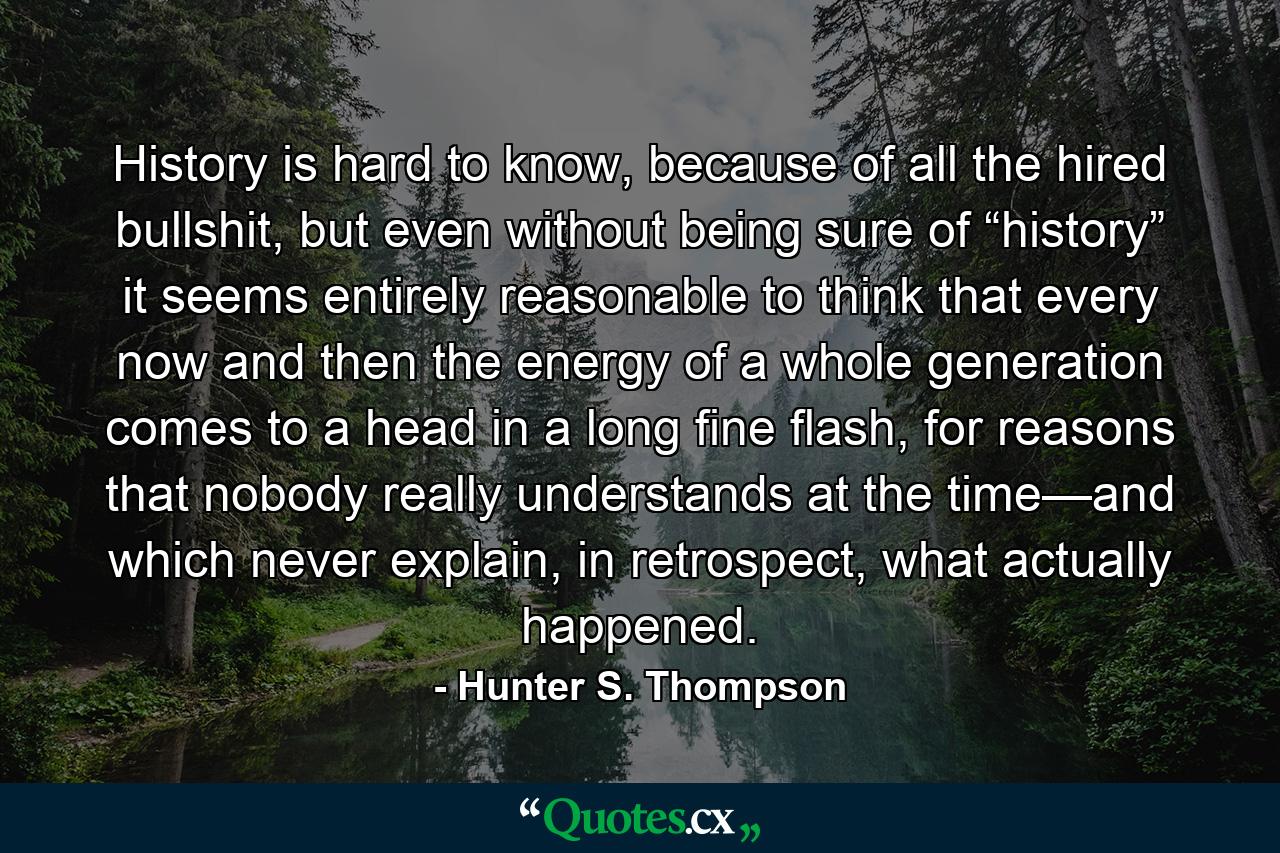 History is hard to know, because of all the hired bullshit, but even without being sure of “history” it seems entirely reasonable to think that every now and then the energy of a whole generation comes to a head in a long fine flash, for reasons that nobody really understands at the time—and which never explain, in retrospect, what actually happened. - Quote by Hunter S. Thompson