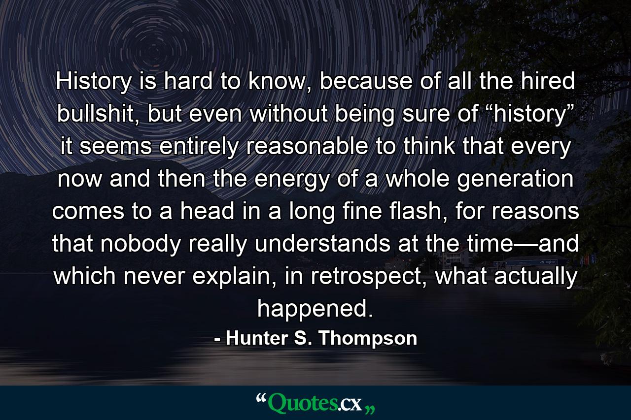 History is hard to know, because of all the hired bullshit, but even without being sure of “history” it seems entirely reasonable to think that every now and then the energy of a whole generation comes to a head in a long fine flash, for reasons that nobody really understands at the time—and which never explain, in retrospect, what actually happened. - Quote by Hunter S. Thompson