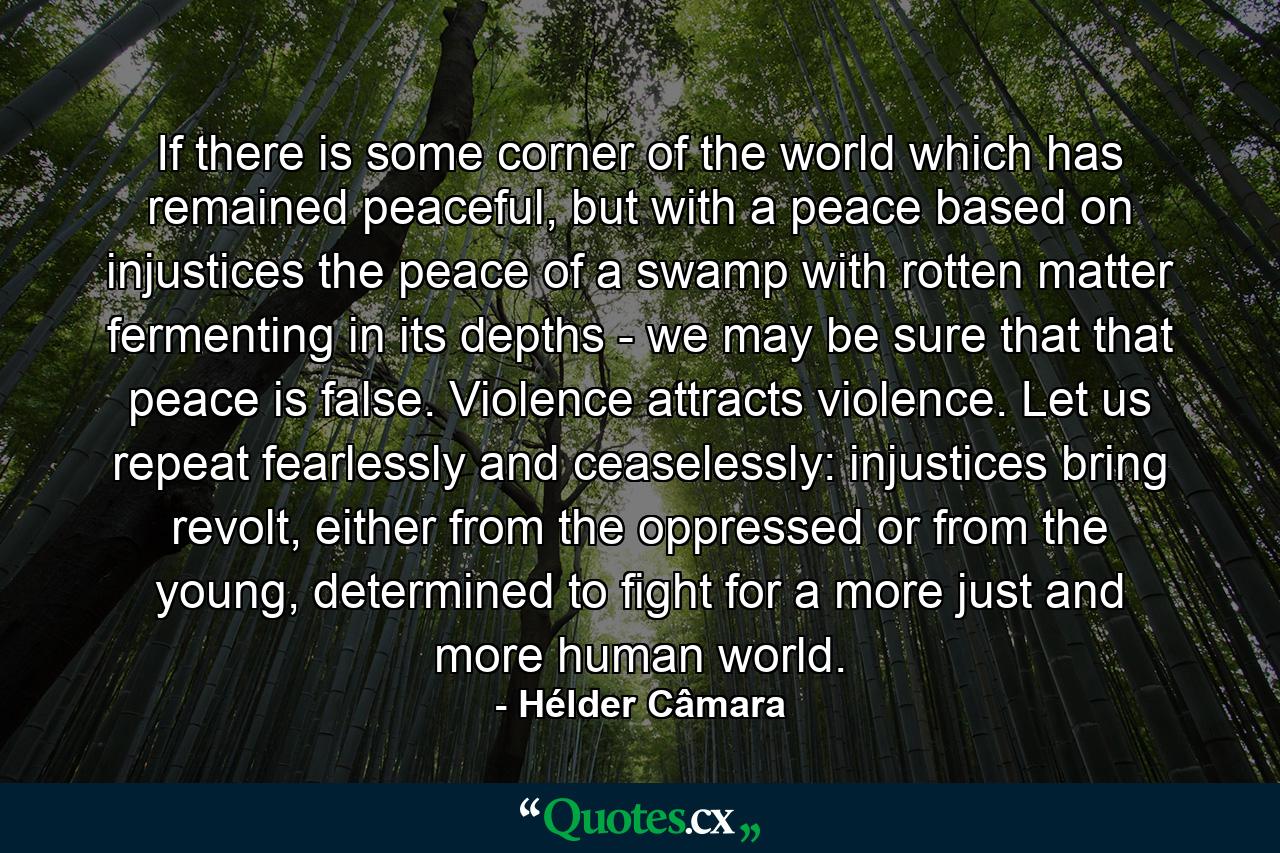 If there is some corner of the world which has remained peaceful, but with a peace based on injustices the peace of a swamp with rotten matter fermenting in its depths - we may be sure that that peace is false. Violence attracts violence. Let us repeat fearlessly and ceaselessly: injustices bring revolt, either from the oppressed or from the young, determined to fight for a more just and more human world. - Quote by Hélder Câmara