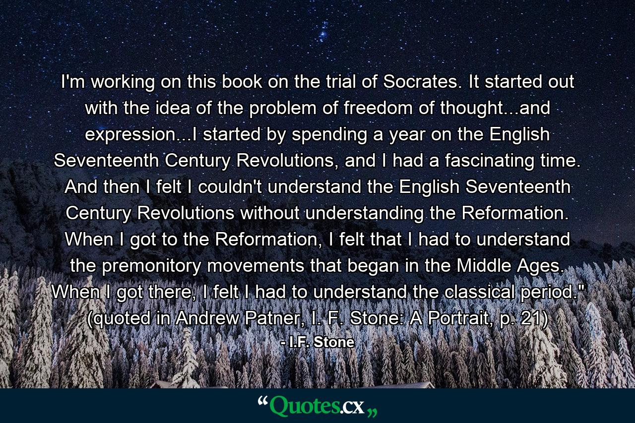 I'm working on this book on the trial of Socrates. It started out with the idea of the problem of freedom of thought...and expression...I started by spending a year on the English Seventeenth Century Revolutions, and I had a fascinating time. And then I felt I couldn't understand the English Seventeenth Century Revolutions without understanding the Reformation. When I got to the Reformation, I felt that I had to understand the premonitory movements that began in the Middle Ages. When I got there, I felt I had to understand the classical period.