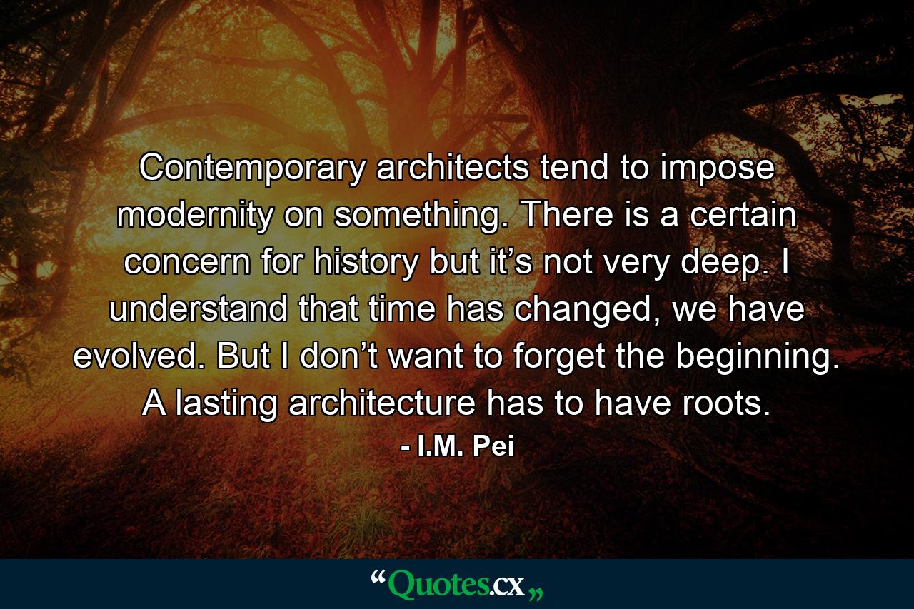 Contemporary architects tend to impose modernity on something. There is a certain concern for history but it’s not very deep. I understand that time has changed, we have evolved. But I don’t want to forget the beginning. A lasting architecture has to have roots. - Quote by I.M. Pei