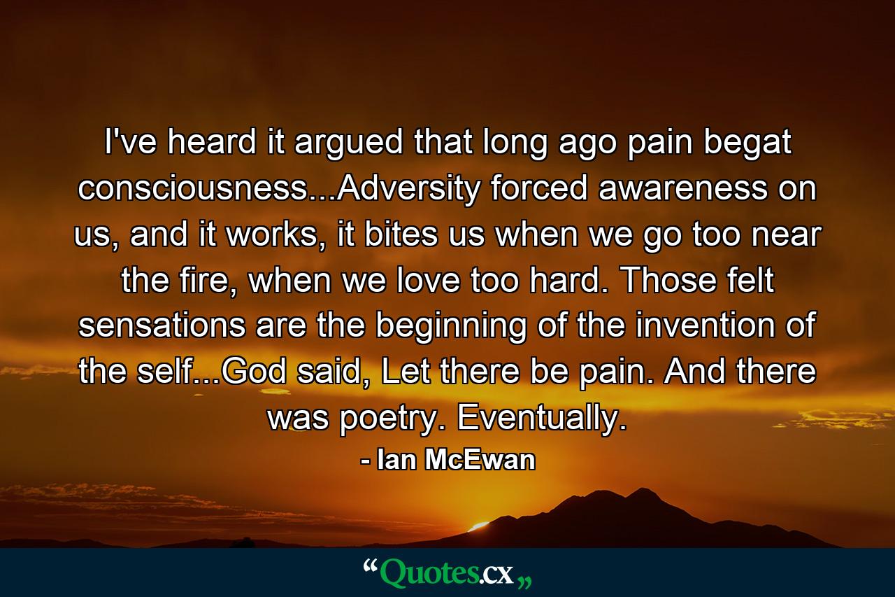 I've heard it argued that long ago pain begat consciousness...Adversity forced awareness on us, and it works, it bites us when we go too near the fire, when we love too hard. Those felt sensations are the beginning of the invention of the self...God said, Let there be pain. And there was poetry. Eventually. - Quote by Ian McEwan