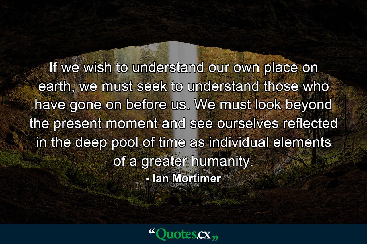 If we wish to understand our own place on earth, we must seek to understand those who have gone on before us. We must look beyond the present moment and see ourselves reflected in the deep pool of time as individual elements of a greater humanity. - Quote by Ian Mortimer