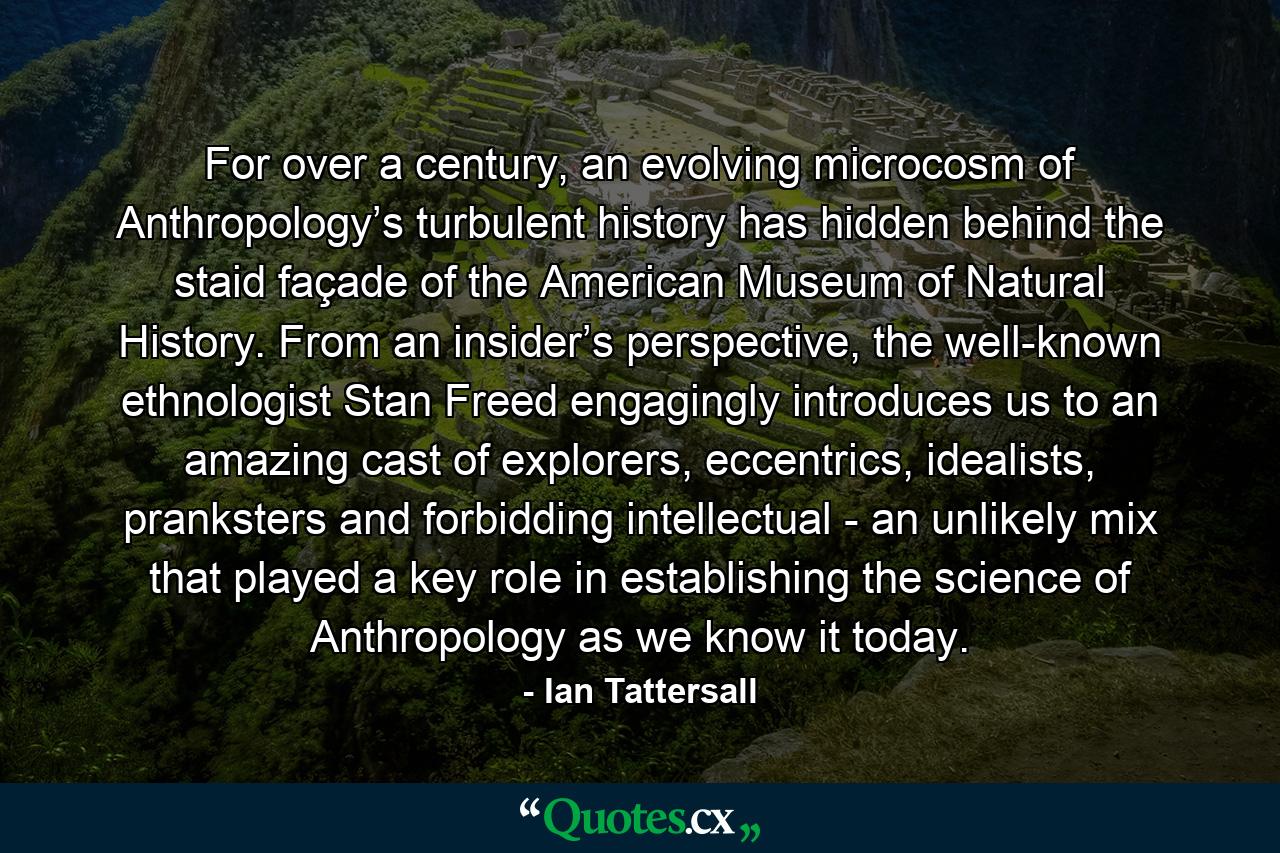 For over a century, an evolving microcosm of Anthropology’s turbulent history has hidden behind the staid façade of the American Museum of Natural History. From an insider’s perspective, the well-known ethnologist Stan Freed engagingly introduces us to an amazing cast of explorers, eccentrics, idealists, pranksters and forbidding intellectual - an unlikely mix that played a key role in establishing the science of Anthropology as we know it today. - Quote by Ian Tattersall