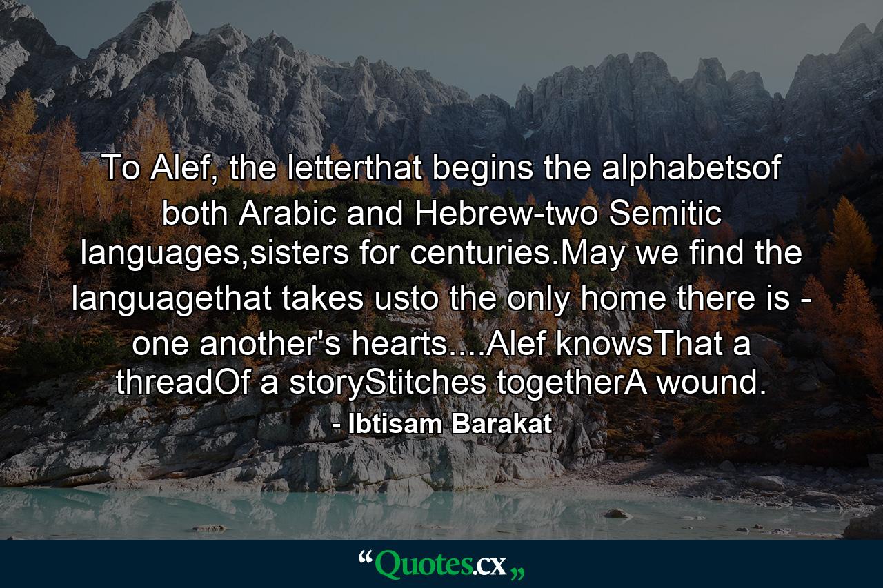 To Alef, the letterthat begins the alphabetsof both Arabic and Hebrew-two Semitic languages,sisters for centuries.May we find the languagethat takes usto the only home there is - one another's hearts....Alef knowsThat a threadOf a storyStitches togetherA wound. - Quote by Ibtisam Barakat