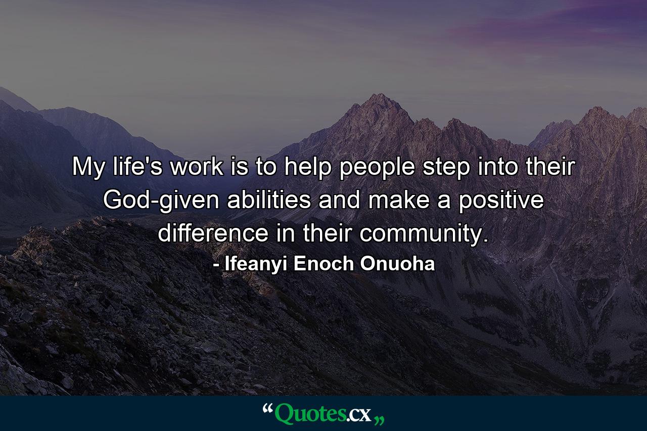 My life's work is to help people step into their God-given abilities and make a positive difference in their community. - Quote by Ifeanyi Enoch Onuoha