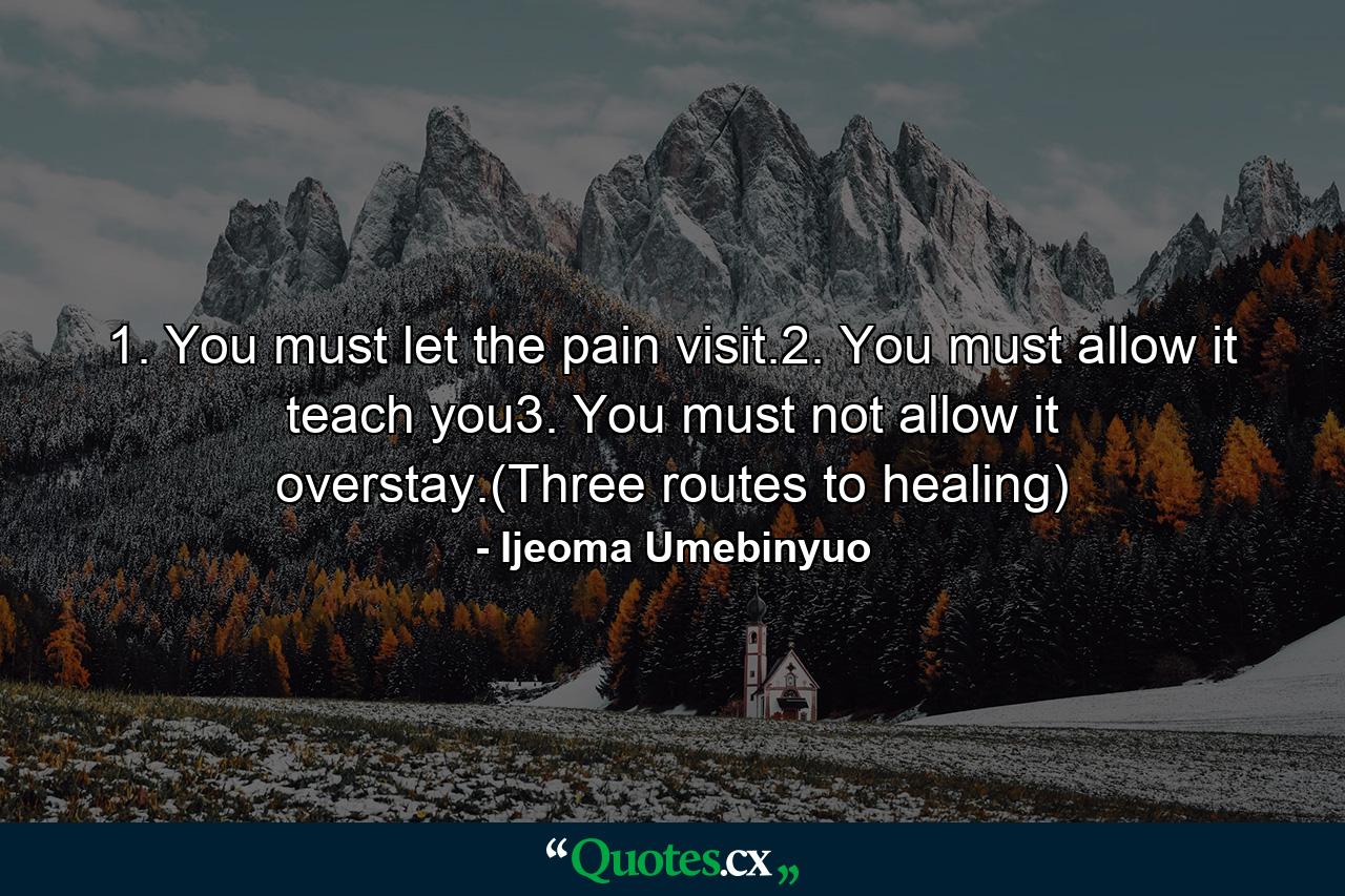 1. You must let the pain visit.2. You must allow it teach you3. You must not allow it overstay.(Three routes to healing) - Quote by Ijeoma Umebinyuo