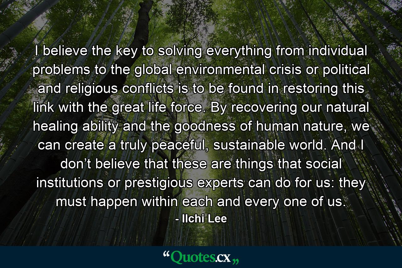 I believe the key to solving everything from individual problems to the global environmental crisis or political and religious conflicts is to be found in restoring this link with the great life force. By recovering our natural healing ability and the goodness of human nature, we can create a truly peaceful, sustainable world. And I don’t believe that these are things that social institutions or prestigious experts can do for us: they must happen within each and every one of us. - Quote by Ilchi Lee