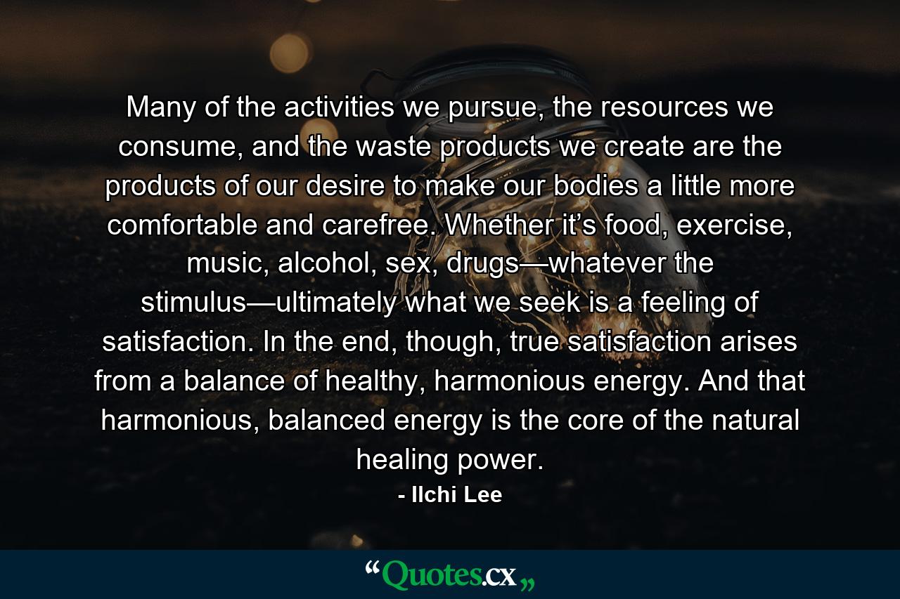 Many of the activities we pursue, the resources we consume, and the waste products we create are the products of our desire to make our bodies a little more comfortable and carefree. Whether it’s food, exercise, music, alcohol, sex, drugs—whatever the stimulus—ultimately what we seek is a feeling of satisfaction. In the end, though, true satisfaction arises from a balance of healthy, harmonious energy. And that harmonious, balanced energy is the core of the natural healing power. - Quote by Ilchi Lee