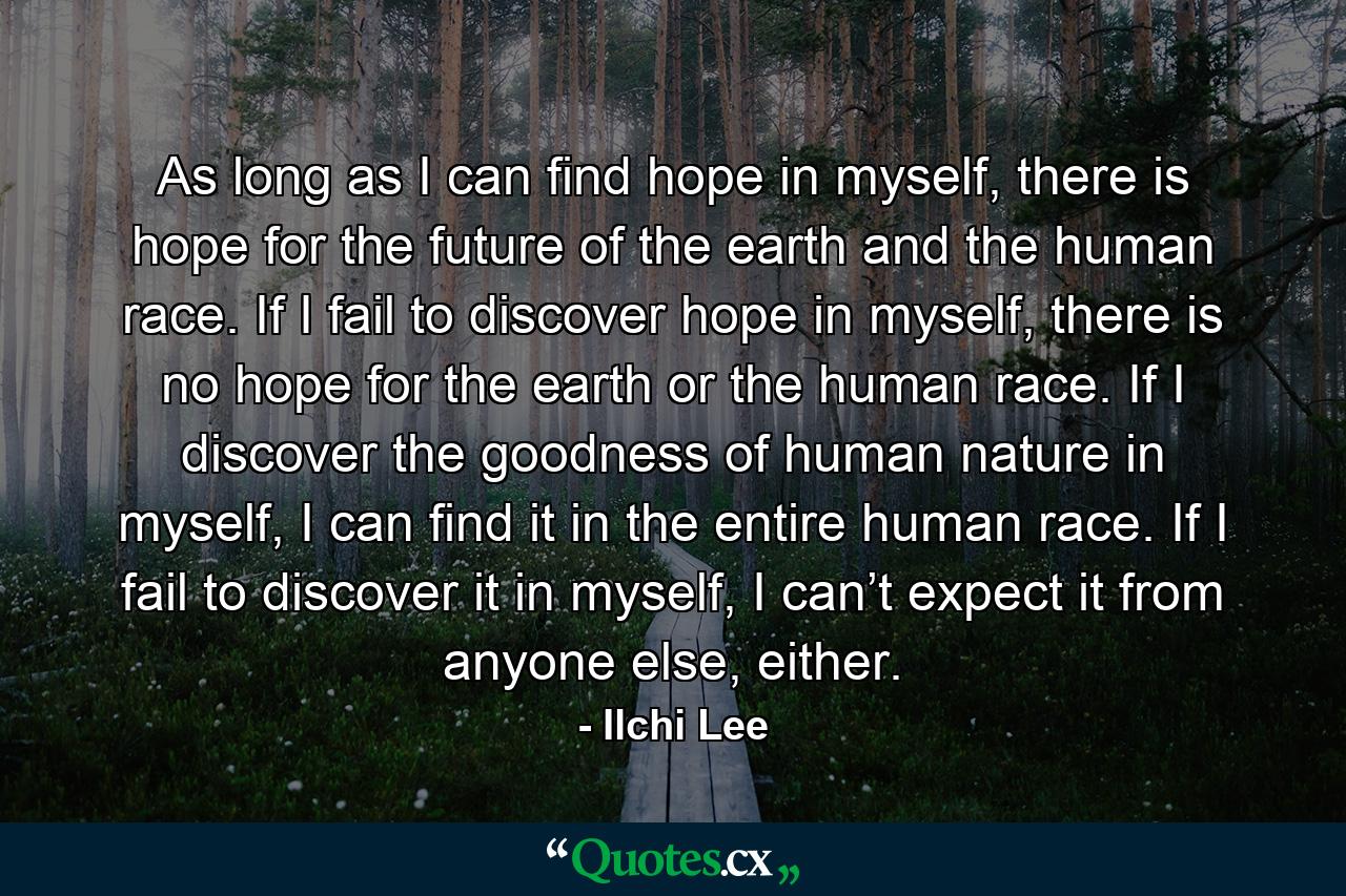 As long as I can find hope in myself, there is hope for the future of the earth and the human race. If I fail to discover hope in myself, there is no hope for the earth or the human race. If I discover the goodness of human nature in myself, I can find it in the entire human race. If I fail to discover it in myself, I can’t expect it from anyone else, either. - Quote by Ilchi Lee