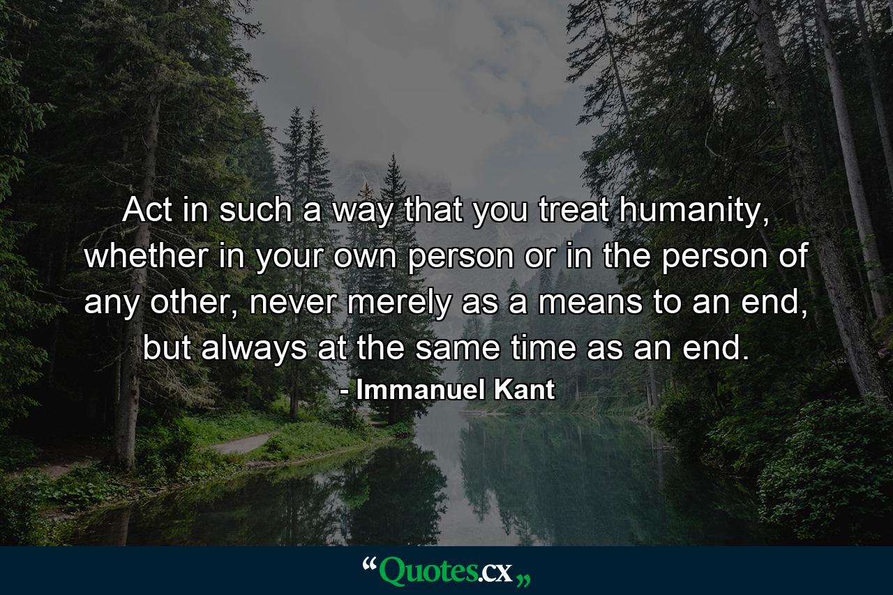 Act in such a way that you treat humanity, whether in your own person or in the person of any other, never merely as a means to an end, but always at the same time as an end. - Quote by Immanuel Kant