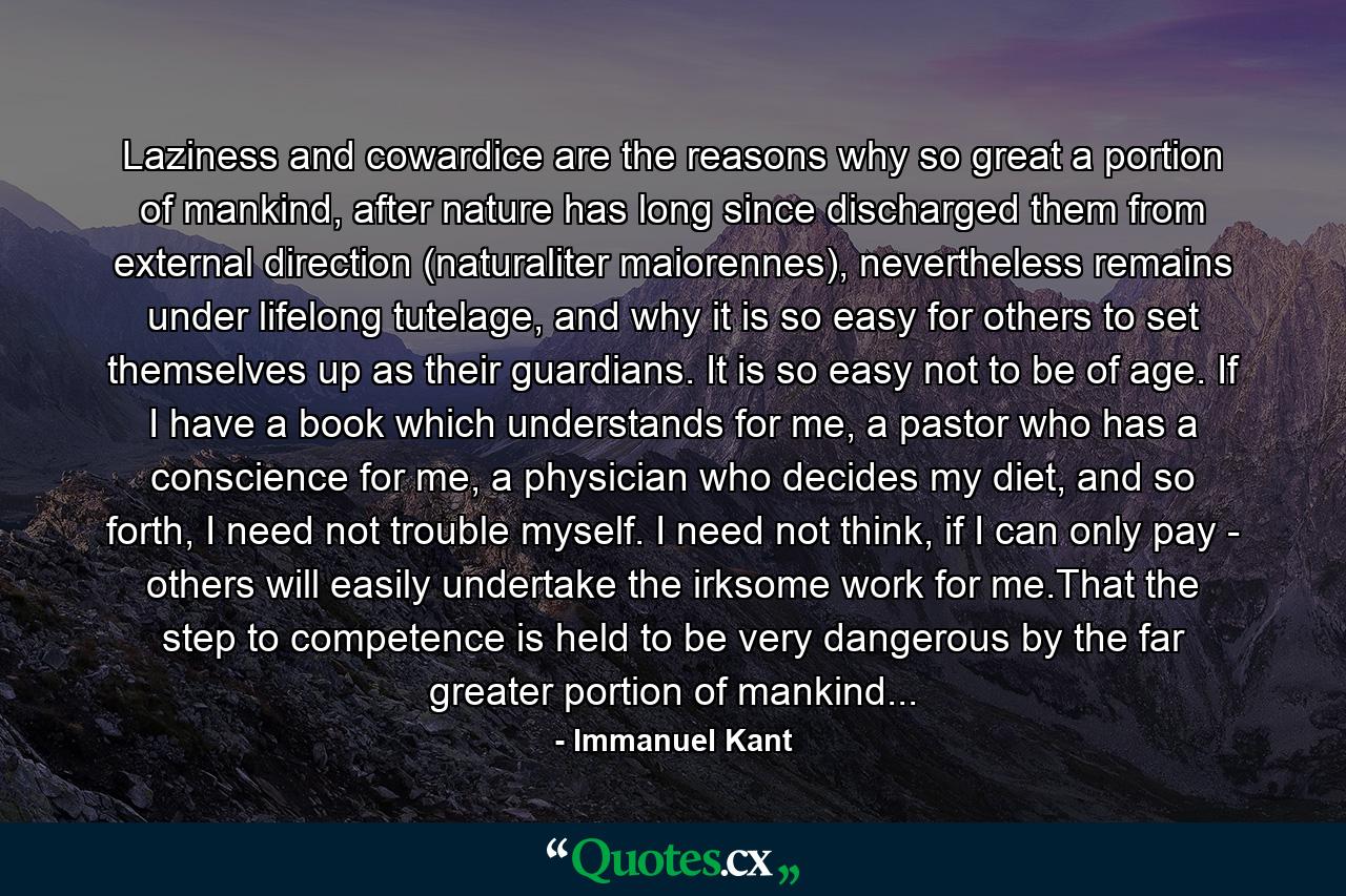 Laziness and cowardice are the reasons why so great a portion of mankind, after nature has long since discharged them from external direction (naturaliter maiorennes), nevertheless remains under lifelong tutelage, and why it is so easy for others to set themselves up as their guardians. It is so easy not to be of age. If I have a book which understands for me, a pastor who has a conscience for me, a physician who decides my diet, and so forth, I need not trouble myself. I need not think, if I can only pay - others will easily undertake the irksome work for me.That the step to competence is held to be very dangerous by the far greater portion of mankind... - Quote by Immanuel Kant