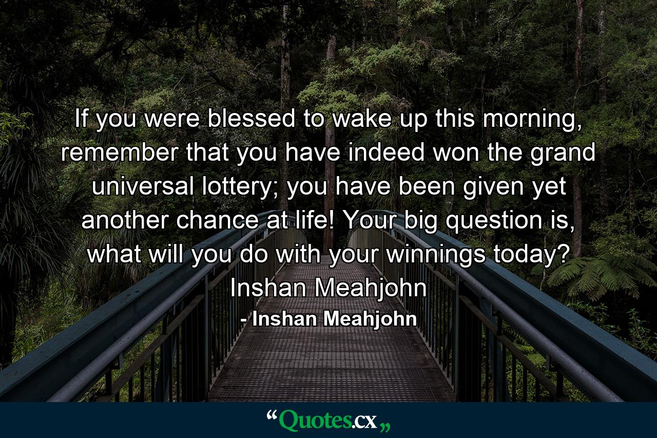 If you were blessed to wake up this morning, remember that you have indeed won the grand universal lottery; you have been given yet another chance at life! Your big question is, what will you do with your winnings today? Inshan Meahjohn - Quote by Inshan Meahjohn