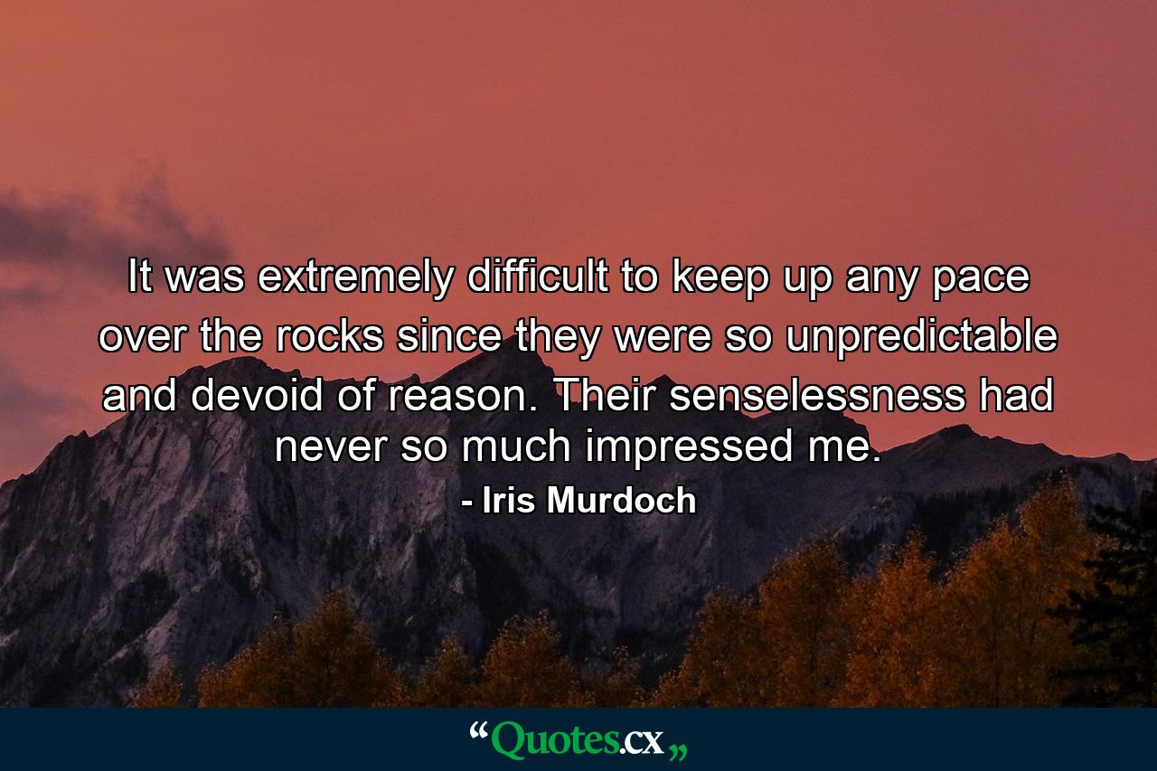 It was extremely difficult to keep up any pace over the rocks since they were so unpredictable and devoid of reason. Their senselessness had never so much impressed me. - Quote by Iris Murdoch