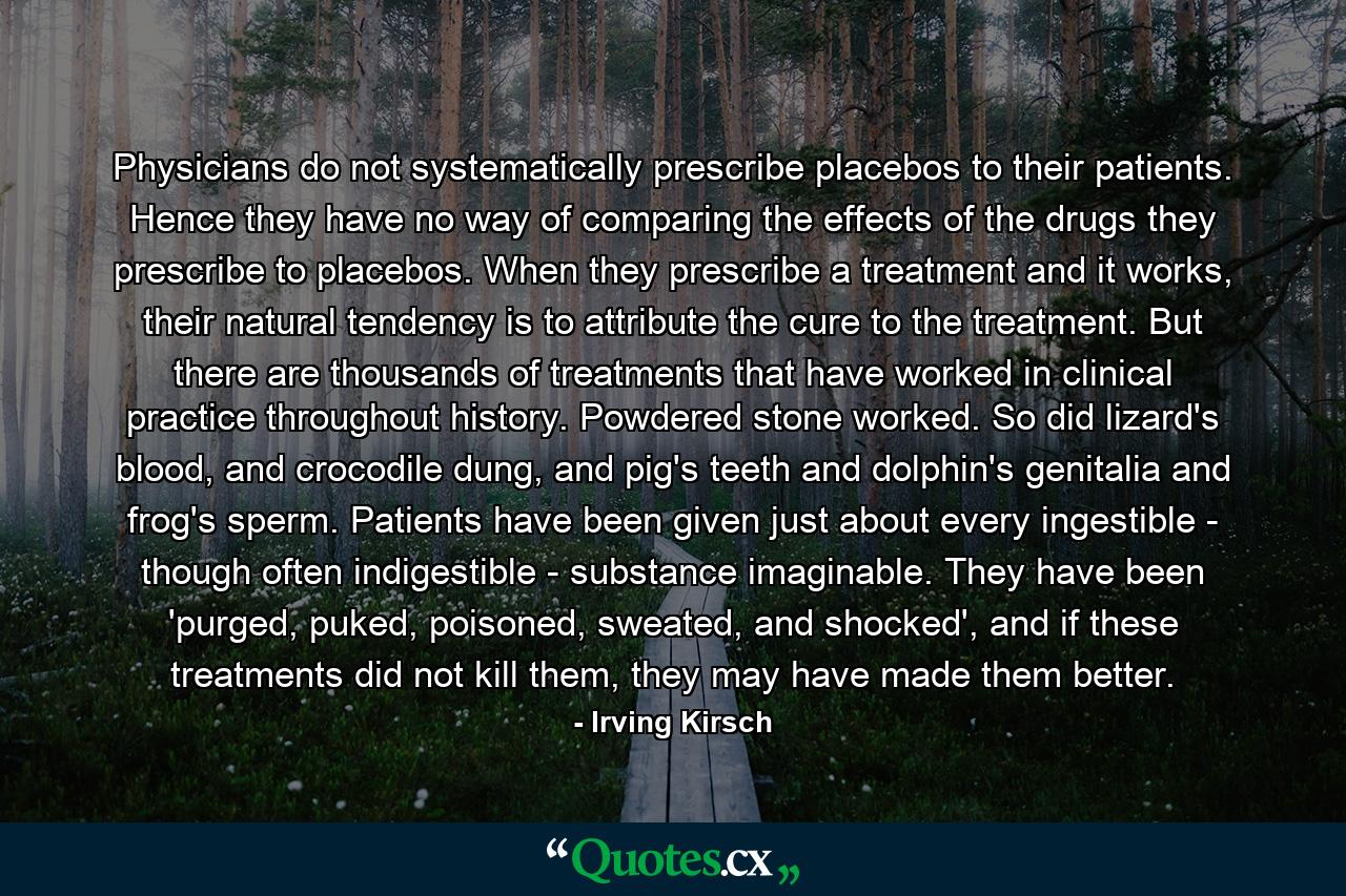 Physicians do not systematically prescribe placebos to their patients. Hence they have no way of comparing the effects of the drugs they prescribe to placebos. When they prescribe a treatment and it works, their natural tendency is to attribute the cure to the treatment. But there are thousands of treatments that have worked in clinical practice throughout history. Powdered stone worked. So did lizard's blood, and crocodile dung, and pig's teeth and dolphin's genitalia and frog's sperm. Patients have been given just about every ingestible - though often indigestible - substance imaginable. They have been 'purged, puked, poisoned, sweated, and shocked', and if these treatments did not kill them, they may have made them better. - Quote by Irving Kirsch