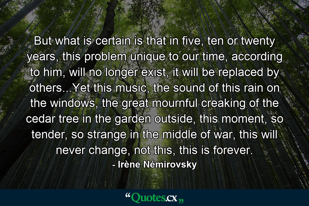 But what is certain is that in five, ten or twenty years, this problem unique to our time, according to him, will no longer exist, it will be replaced by others...Yet this music, the sound of this rain on the windows, the great mournful creaking of the cedar tree in the garden outside, this moment, so tender, so strange in the middle of war, this will never change, not this, this is forever. - Quote by Irène Némirovsky