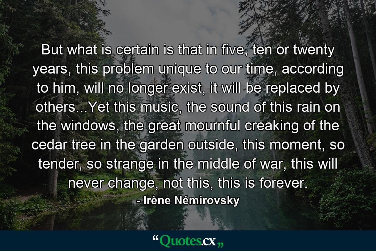 But what is certain is that in five, ten or twenty years, this problem unique to our time, according to him, will no longer exist, it will be replaced by others...Yet this music, the sound of this rain on the windows, the great mournful creaking of the cedar tree in the garden outside, this moment, so tender, so strange in the middle of war, this will never change, not this, this is forever. - Quote by Irène Némirovsky