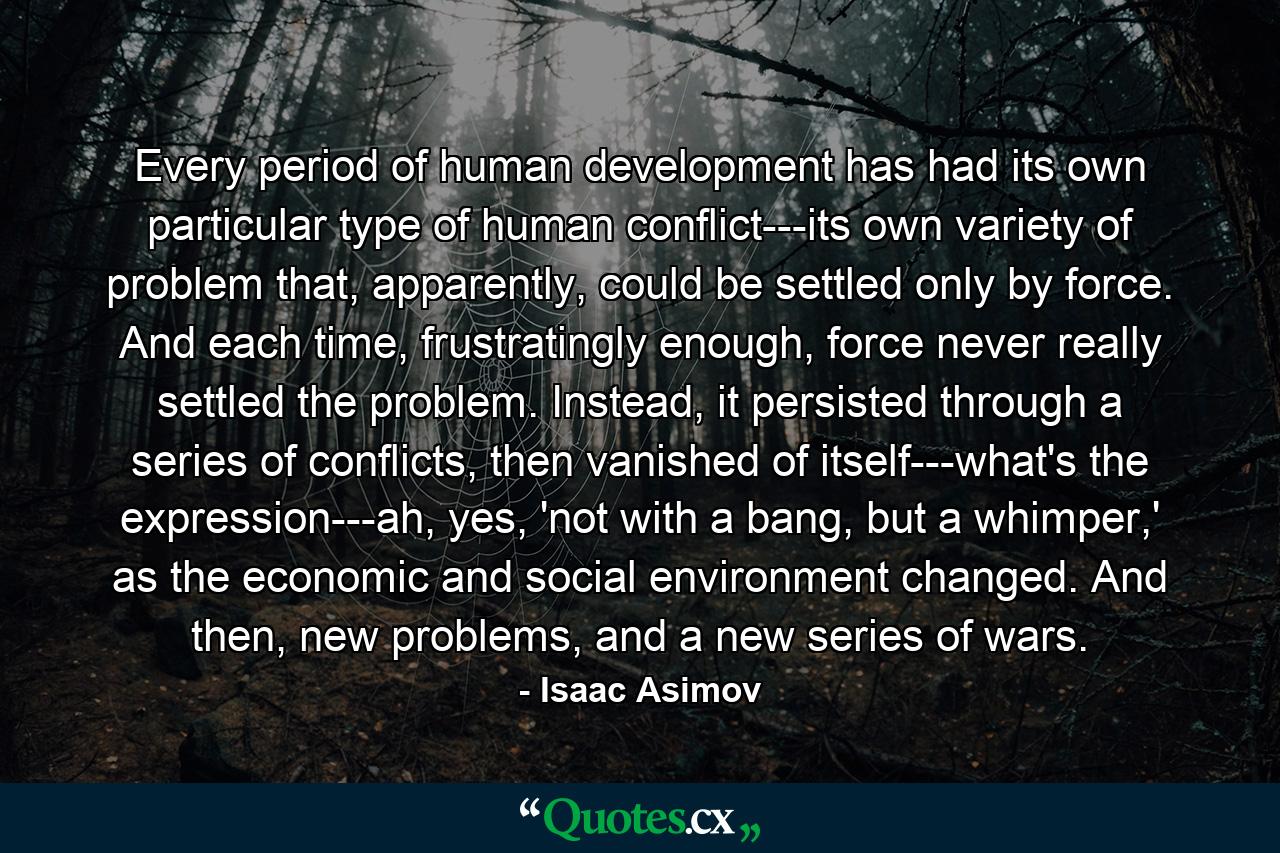 Every period of human development has had its own particular type of human conflict---its own variety of problem that, apparently, could be settled only by force. And each time, frustratingly enough, force never really settled the problem. Instead, it persisted through a series of conflicts, then vanished of itself---what's the expression---ah, yes, 'not with a bang, but a whimper,' as the economic and social environment changed. And then, new problems, and a new series of wars. - Quote by Isaac Asimov