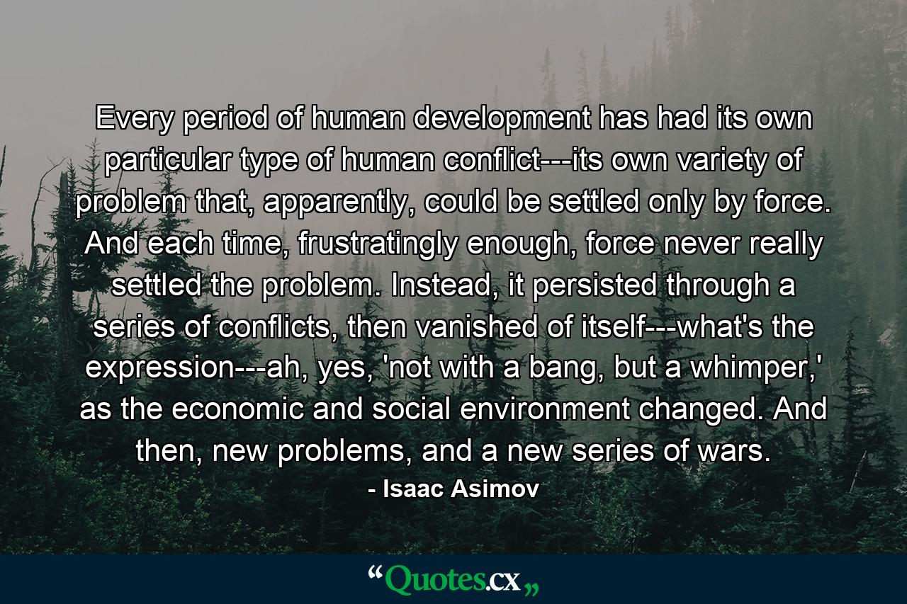 Every period of human development has had its own particular type of human conflict---its own variety of problem that, apparently, could be settled only by force. And each time, frustratingly enough, force never really settled the problem. Instead, it persisted through a series of conflicts, then vanished of itself---what's the expression---ah, yes, 'not with a bang, but a whimper,' as the economic and social environment changed. And then, new problems, and a new series of wars. - Quote by Isaac Asimov