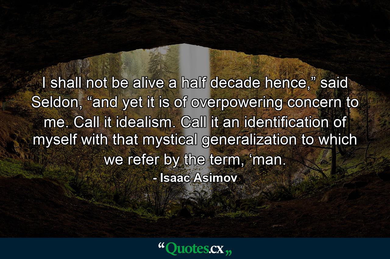 I shall not be alive a half decade hence,” said Seldon, “and yet it is of overpowering concern to me. Call it idealism. Call it an identification of myself with that mystical generalization to which we refer by the term, ‘man. - Quote by Isaac Asimov