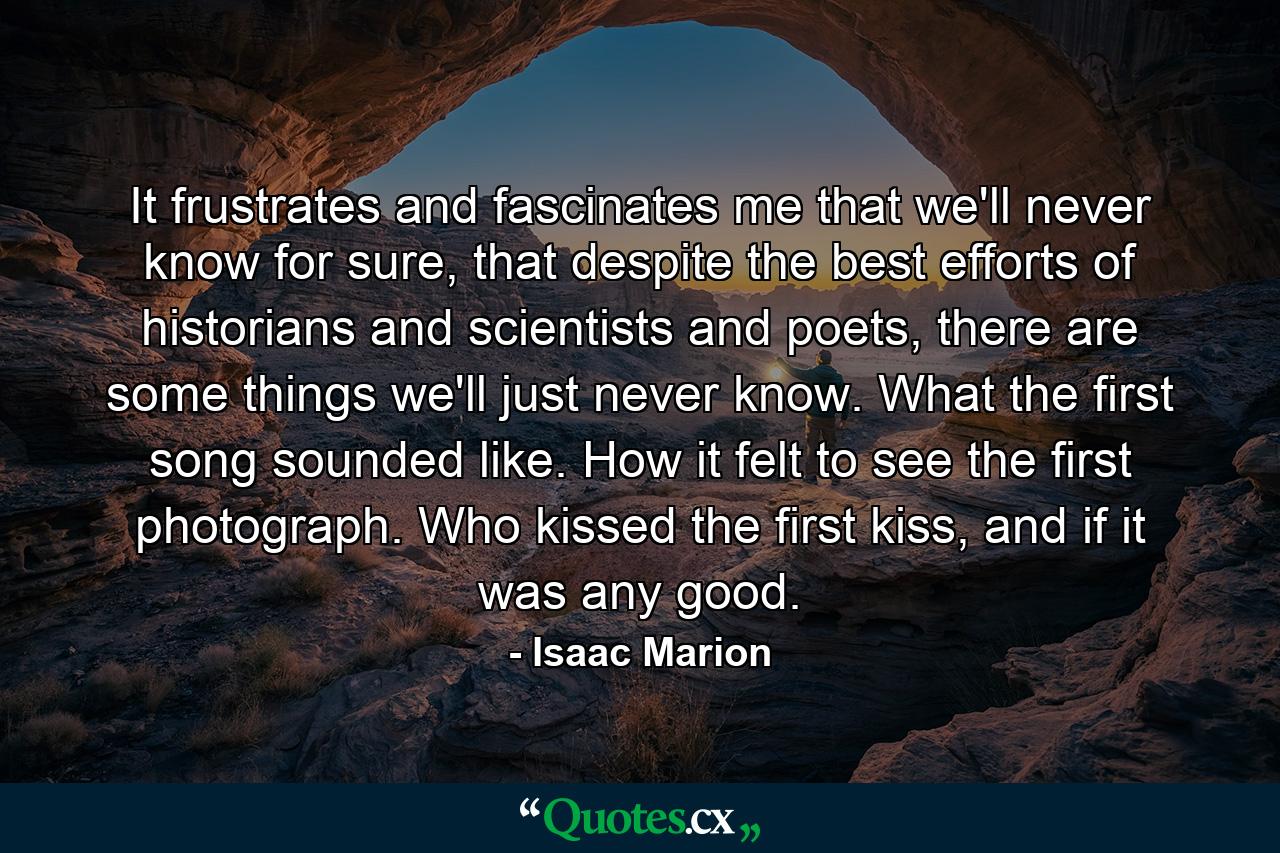 It frustrates and fascinates me that we'll never know for sure, that despite the best efforts of historians and scientists and poets, there are some things we'll just never know. What the first song sounded like. How it felt to see the first photograph. Who kissed the first kiss, and if it was any good. - Quote by Isaac Marion