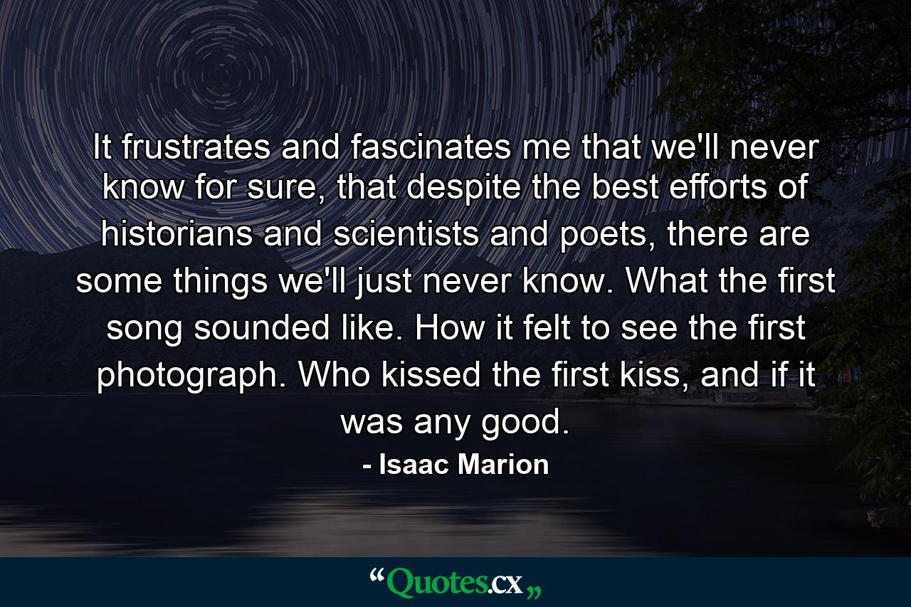 It frustrates and fascinates me that we'll never know for sure, that despite the best efforts of historians and scientists and poets, there are some things we'll just never know. What the first song sounded like. How it felt to see the first photograph. Who kissed the first kiss, and if it was any good. - Quote by Isaac Marion