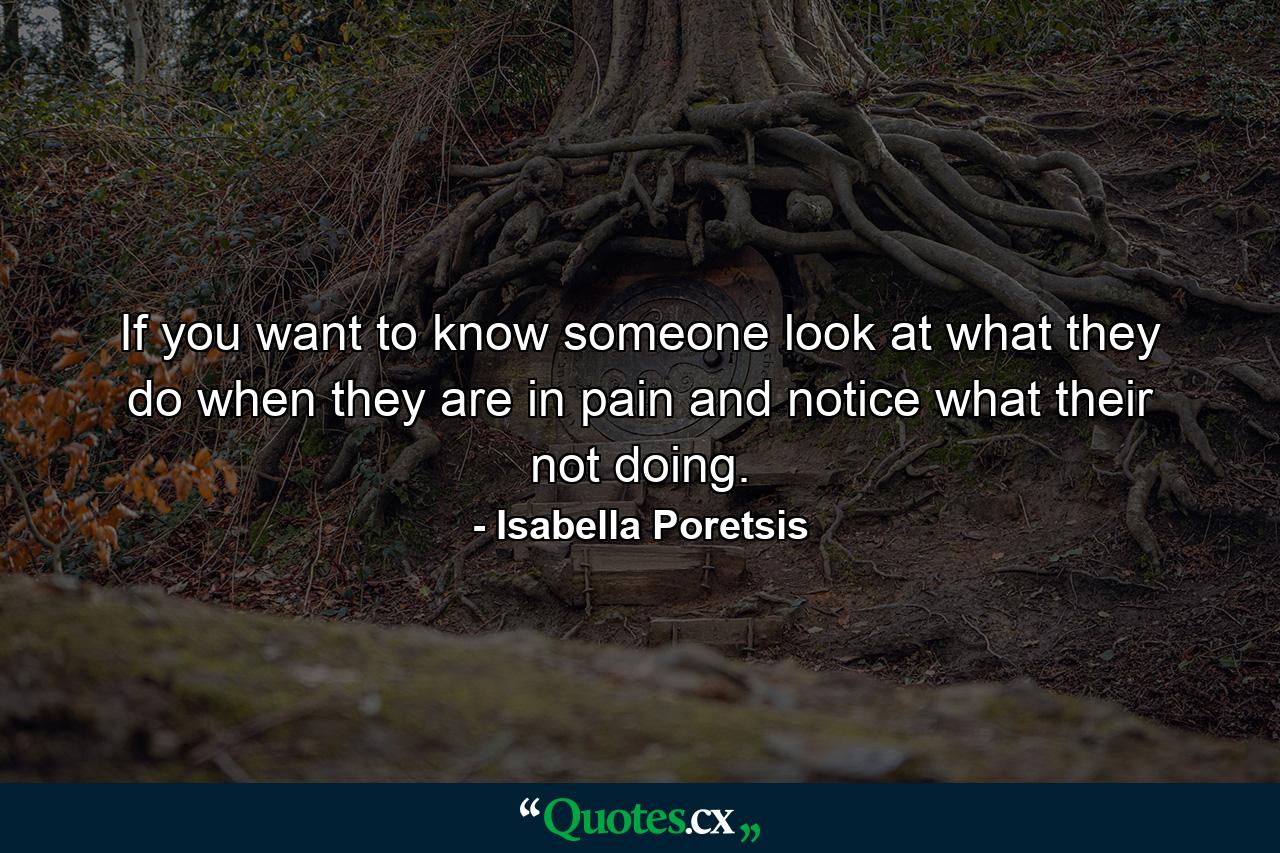 If you want to know someone look at what they do when they are in pain and notice what their not doing. - Quote by Isabella Poretsis