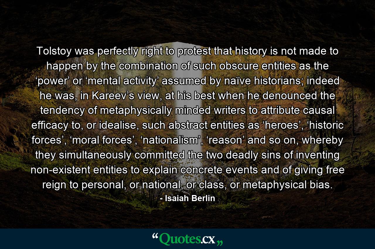 Tolstoy was perfectly right to protest that history is not made to happen by the combination of such obscure entities as the ‘power’ or ‘mental activity’ assumed by naïve historians; indeed he was, in Kareev’s view, at his best when he denounced the tendency of metaphysically minded writers to attribute causal efficacy to, or idealise, such abstract entities as ‘heroes’, ‘historic forces’, ‘moral forces’, ‘nationalism’, ‘reason’ and so on, whereby they simultaneously committed the two deadly sins of inventing non-existent entities to explain concrete events and of giving free reign to personal, or national, or class, or metaphysical bias. - Quote by Isaiah Berlin