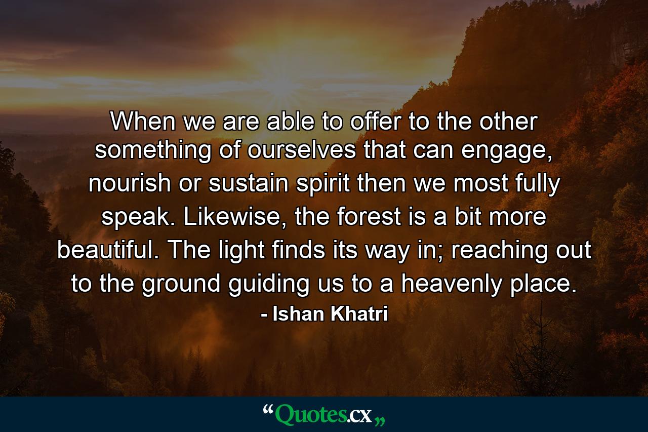 When we are able to offer to the other something of ourselves that can engage, nourish or sustain spirit then we most fully speak. Likewise, the forest is a bit more beautiful. The light finds its way in; reaching out to the ground guiding us to a heavenly place. - Quote by Ishan Khatri