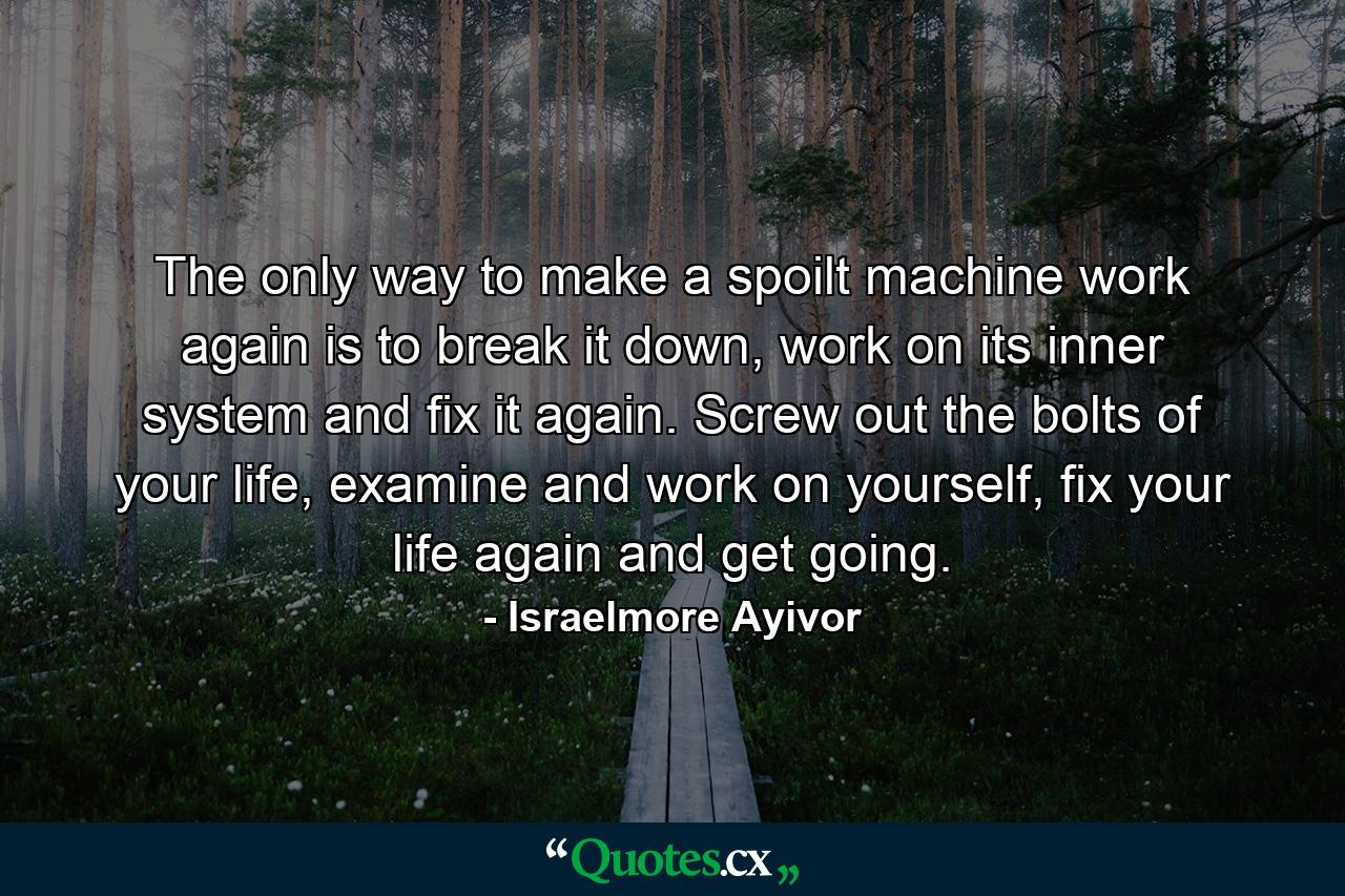 The only way to make a spoilt machine work again is to break it down, work on its inner system and fix it again. Screw out the bolts of your life, examine and work on yourself, fix your life again and get going. - Quote by Israelmore Ayivor